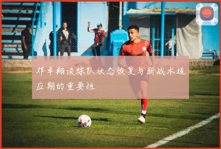邓卓翔谈球队状态恢复与新战术适应期的重要性