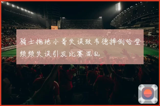 骑士拖地小哥失误致韦德摔倒哈登频频失误引发比赛混乱