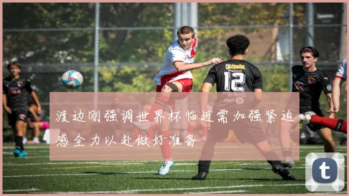 渡边刚强调世界杯临近需加强紧迫感全力以赴做好准备